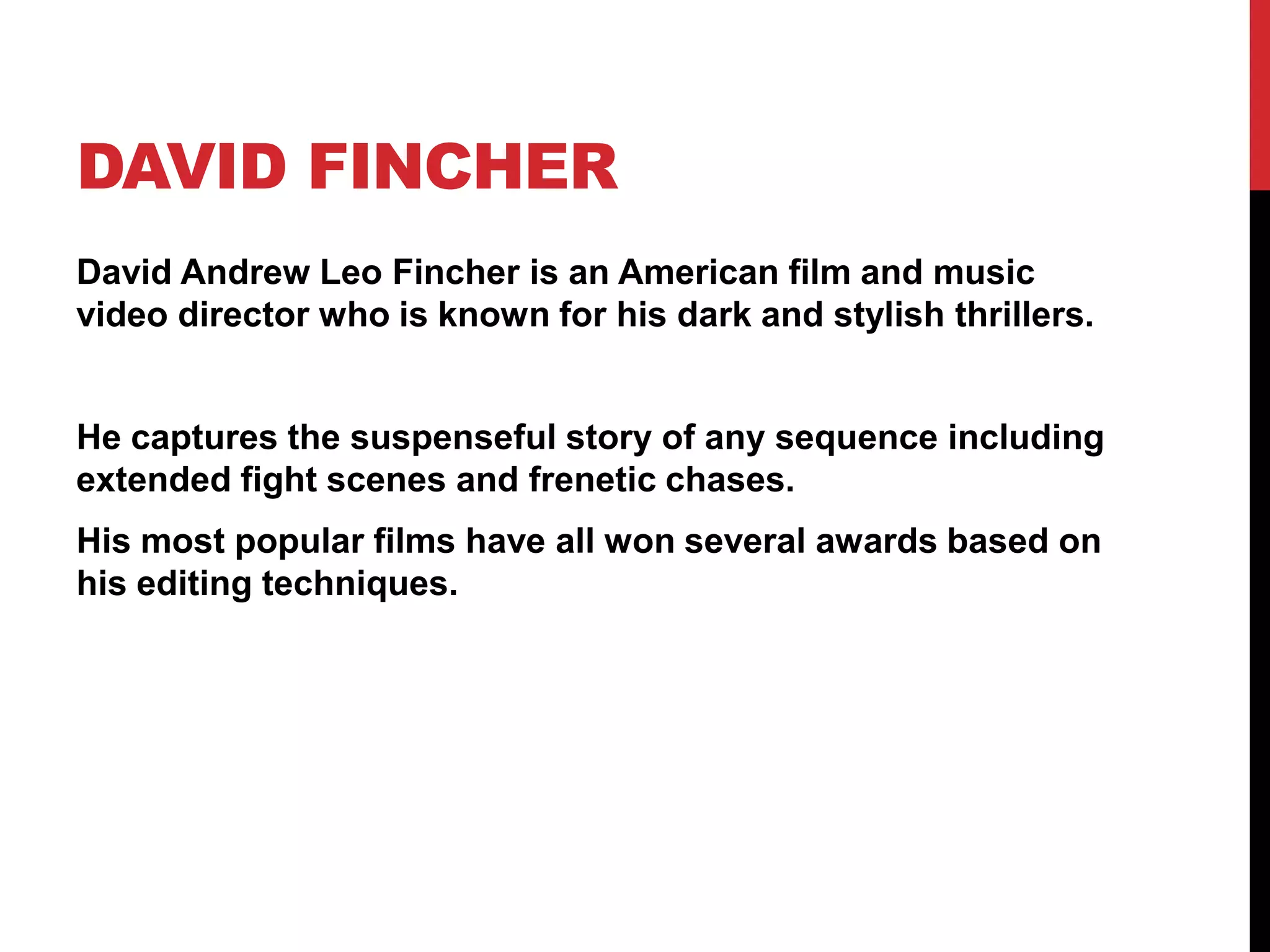 DAVID FINCHER
David Andrew Leo Fincher is an American film and music
video director who is known for his dark and stylish thrillers.
He captures the suspenseful story of any sequence including
extended fight scenes and frenetic chases.
His most popular films have all won several awards based on
his editing techniques.
 