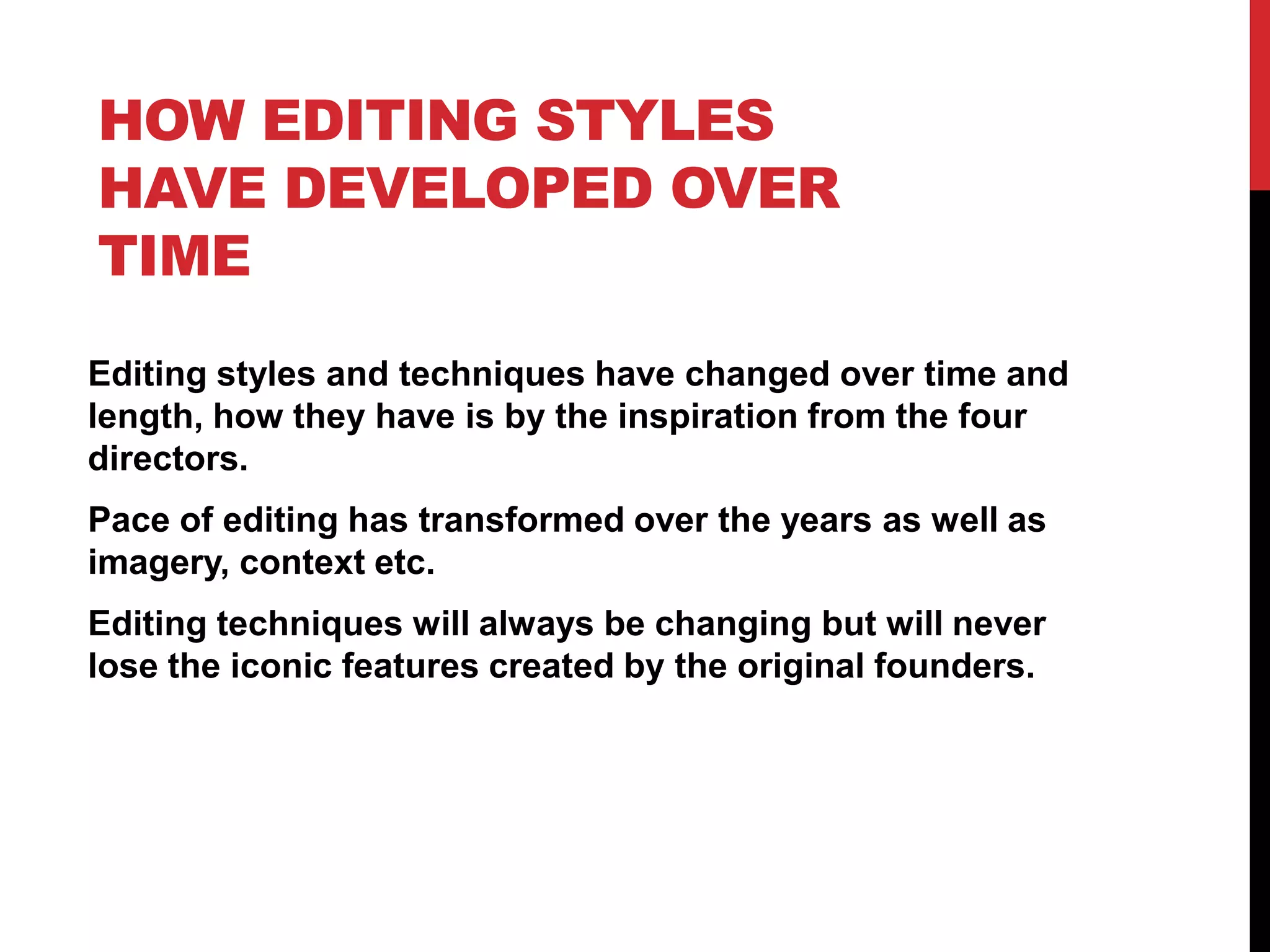 HOW EDITING STYLES
HAVE DEVELOPED OVER
TIME
Editing styles and techniques have changed over time and
length, how they have is by the inspiration from the four
directors.
Pace of editing has transformed over the years as well as
imagery, context etc.
Editing techniques will always be changing but will never
lose the iconic features created by the original founders.
 