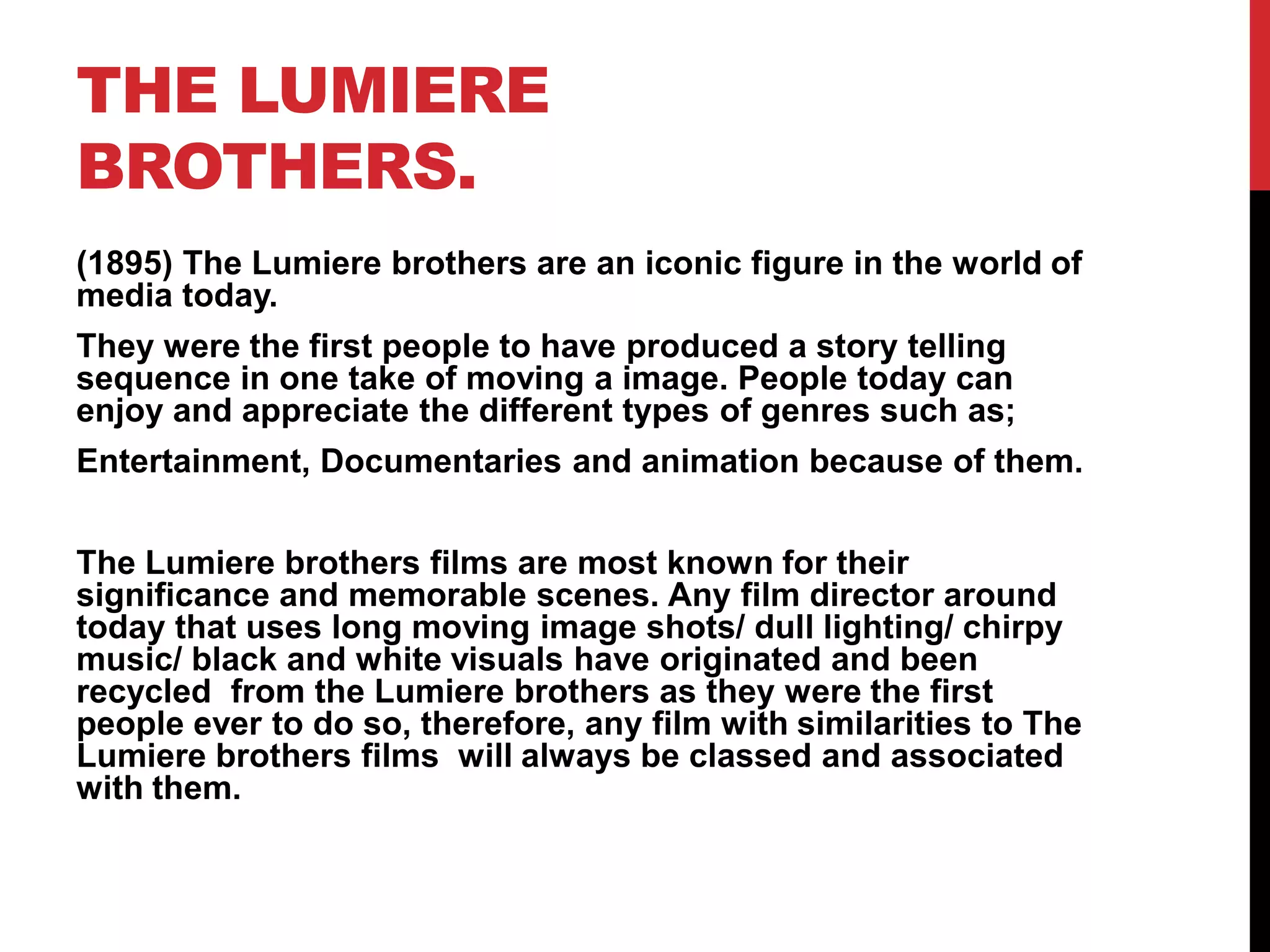 THE LUMIERE
BROTHERS.
(1895) The Lumiere brothers are an iconic figure in the world of
media today.
They were the first people to have produced a story telling
sequence in one take of moving a image. People today can
enjoy and appreciate the different types of genres such as;
Entertainment, Documentaries and animation because of them.
The Lumiere brothers films are most known for their
significance and memorable scenes. Any film director around
today that uses long moving image shots/ dull lighting/ chirpy
music/ black and white visuals have originated and been
recycled from the Lumiere brothers as they were the first
people ever to do so, therefore, any film with similarities to The
Lumiere brothers films will always be classed and associated
with them.
 