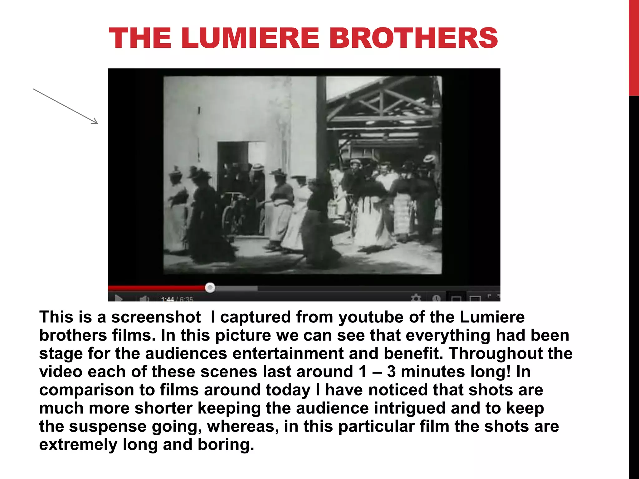 THE LUMIERE BROTHERS
This is a screenshot I captured from youtube of the Lumiere
brothers films. In this picture we can see that everything had been
stage for the audiences entertainment and benefit. Throughout the
video each of these scenes last around 1 – 3 minutes long! In
comparison to films around today I have noticed that shots are
much more shorter keeping the audience intrigued and to keep
the suspense going, whereas, in this particular film the shots are
extremely long and boring.
 