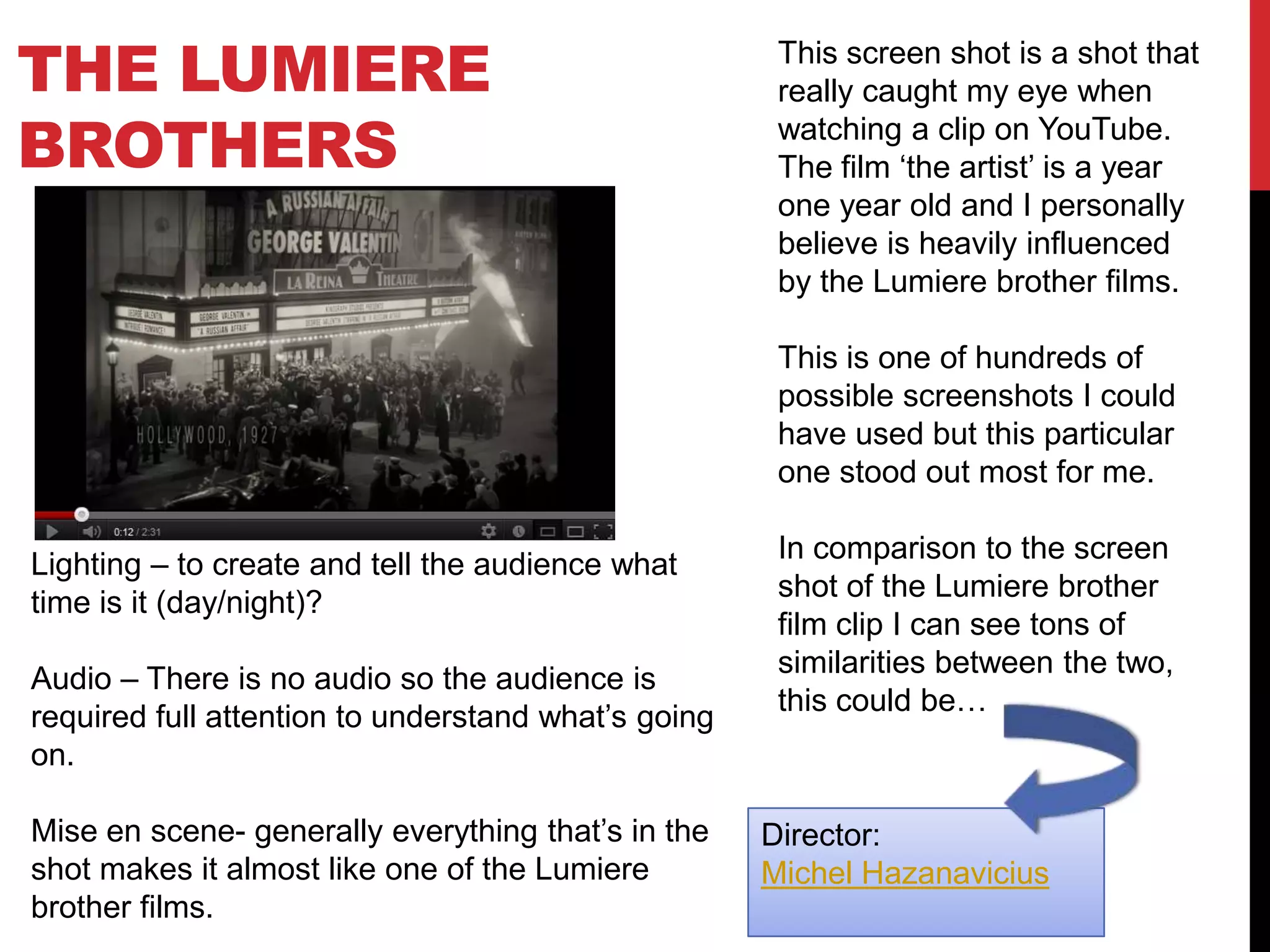 THE LUMIERE
BROTHERS
This screen shot is a shot that
really caught my eye when
watching a clip on YouTube.
The film ‘the artist’ is a year
one year old and I personally
believe is heavily influenced
by the Lumiere brother films.
This is one of hundreds of
possible screenshots I could
have used but this particular
one stood out most for me.
In comparison to the screen
shot of the Lumiere brother
film clip I can see tons of
similarities between the two,
this could be…
Lighting – to create and tell the audience what
time is it (day/night)?
Audio – There is no audio so the audience is
required full attention to understand what’s going
on.
Mise en scene- generally everything that’s in the
shot makes it almost like one of the Lumiere
brother films.
Director:
Michel Hazanavicius
 