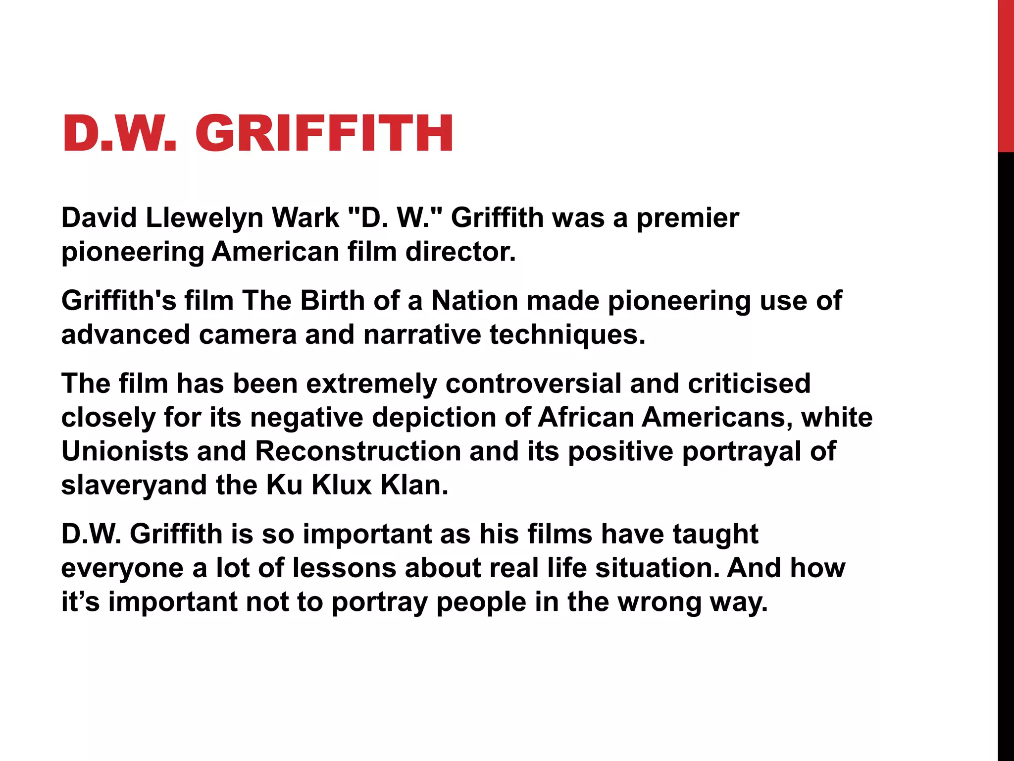 D.W. GRIFFITH
David Llewelyn Wark "D. W." Griffith was a premier
pioneering American film director.
Griffith's film The Birth of a Nation made pioneering use of
advanced camera and narrative techniques.
The film has been extremely controversial and criticised
closely for its negative depiction of African Americans, white
Unionists and Reconstruction and its positive portrayal of
slaveryand the Ku Klux Klan.
D.W. Griffith is so important as his films have taught
everyone a lot of lessons about real life situation. And how
it’s important not to portray people in the wrong way.
 