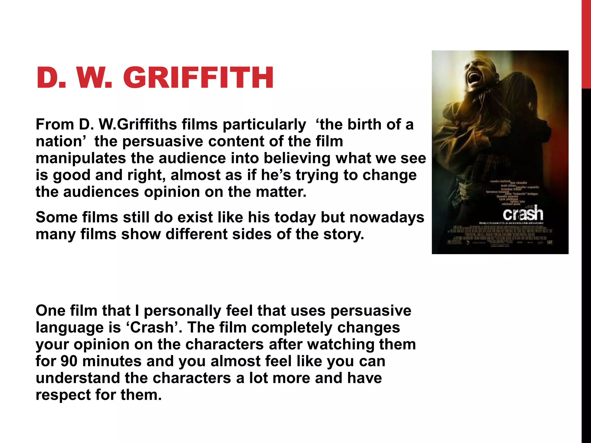D. W. GRIFFITH
From D. W.Griffiths films particularly ‘the birth of a
nation’ the persuasive content of the film
manipulates the audience into believing what we see
is good and right, almost as if he’s trying to change
the audiences opinion on the matter.
Some films still do exist like his today but nowadays
many films show different sides of the story.
One film that I personally feel that uses persuasive
language is ‘Crash’. The film completely changes
your opinion on the characters after watching them
for 90 minutes and you almost feel like you can
understand the characters a lot more and have
respect for them.
 