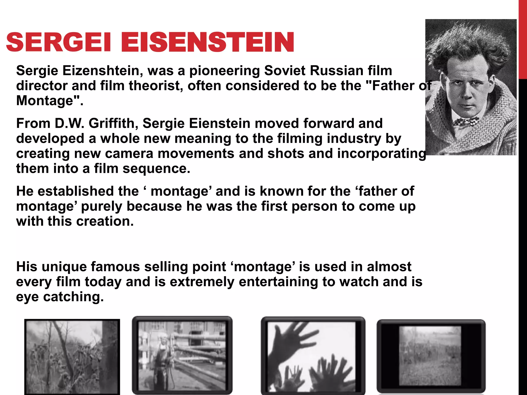 SERGEI EISENSTEIN
Sergie Eizenshtein, was a pioneering Soviet Russian film
director and film theorist, often considered to be the "Father of
Montage".
From D.W. Griffith, Sergie Eienstein moved forward and
developed a whole new meaning to the filming industry by
creating new camera movements and shots and incorporating
them into a film sequence.
He established the ‘ montage’ and is known for the ‘father of
montage’ purely because he was the first person to come up
with this creation.
His unique famous selling point ‘montage’ is used in almost
every film today and is extremely entertaining to watch and is
eye catching.
 