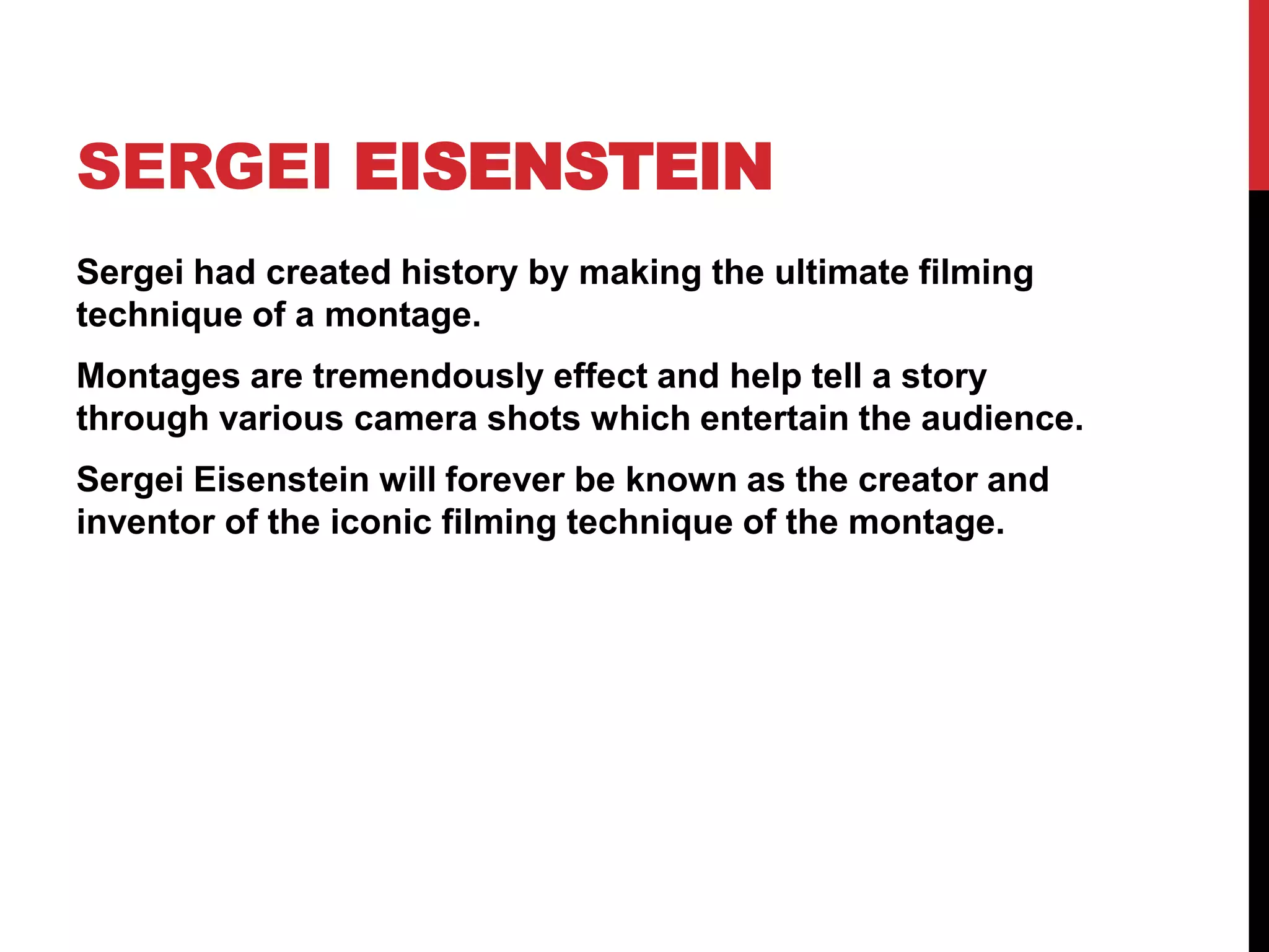 SERGEI EISENSTEIN
Sergei had created history by making the ultimate filming
technique of a montage.
Montages are tremendously effect and help tell a story
through various camera shots which entertain the audience.
Sergei Eisenstein will forever be known as the creator and
inventor of the iconic filming technique of the montage.
 