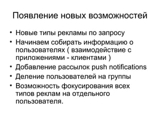 Появление новых возможностей
• Новые типы рекламы по запросу
• Начинаем собирать информацию о
пользователях ( взаимодействие с
приложениями - клиентами )
• Добавление рассылок push notifications
• Деление пользователей на группы
• Возможность фокусирования всех
типов реклам на отдельного
пользователя.
 