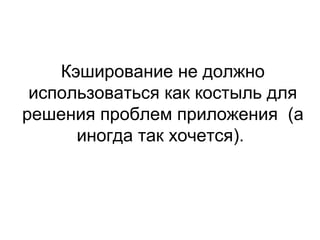 Кэширование не должно
использоваться как костыль для
решения проблем приложения (а
иногда так хочется).
 