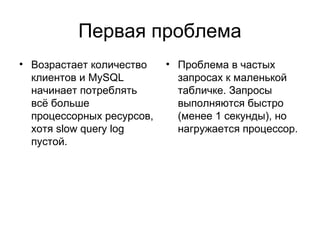 Первая проблема
• Возрастает количество
клиентов и MySQL
начинает потреблять
всё больше
процессорных ресурсов,
хотя slow query log
пустой.
• Проблема в частых
запросах к маленькой
табличке. Запросы
выполняются быстро
(менее 1 секунды), но
нагружается процессор.
 