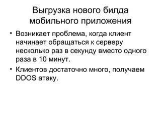 Выгрузка нового билда
мобильного приложения
• Возникает проблема, когда клиент
начинает обращаться к серверу
несколько раз в секунду вместо одного
раза в 10 минут.
• Клиентов достаточно много, получаем
DDOS атаку.
 