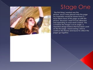 Stage OneThe first thing I wanted was the picture, once it was placed onto the page my inspiration would be drawn from it. I have taken have of the page up with this picture, because I want it to be attractive and appealing to read what is below. The cut below the image is at an angle, a repeated design feature that has been used on the first page, reason being I wish to continue the theme and layout to reflect the pages go together. 