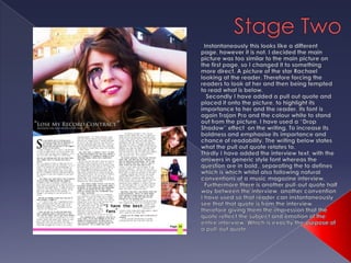 Stage TwoInstantaneously this looks like a different page, however it is not. I decided the main picture was too similar to the main picture on the first page, so I changed it to something more direct. A picture of the star Rachael looking at the reader. Therefore forcing the readers to look at her and then being tempted to read what is below.   Secondly I have added a pull out quote and placed it onto the picture, to highlight its importance to her and the reader. Its font is again Trajan Pro and the colour white to stand out from the picture. I have used a “Drop Shadow” effect  on the writing. To increase its boldness and emphasise its importance and chance of readability. The writing below states what the pull out quote relates to.Thirdly I have added the interview text, with the answers in generic style font whereas the question are in bold,, separating the to defines which is which whilst also following natural conventions of a music magazine interview.  Furthermore there is another pull-out quote half way between the interview, another convention I have used so that reader can instantaneously see that that quote is from the interview therefore giving them the impression that the quote reflect the subject and emotion of the entire interview. Which is exactly the purpose of a pull-out quote. 