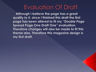 Evaluation Of Draft Although I believe the page has a great quality to it, since I finished this draft the first page has been altered to fit my “Double Page Spread Page One Draft One” evaluation. Therefore changes will also be made to fit this theme also. Therefore this magazine design is my first draft.