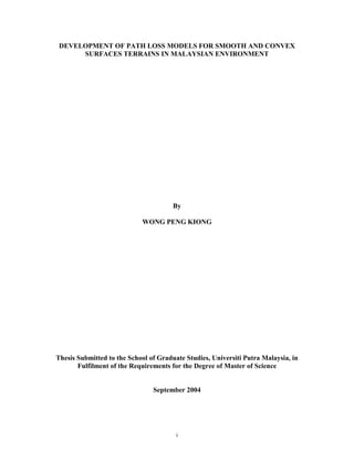 i
DEVELOPMENT OF PATH LOSS MODELS FOR SMOOTH AND CONVEX
SURFACES TERRAINS IN MALAYSIAN ENVIRONMENT
By
WONG PENG KIONG
Thesis Submitted to the School of Graduate Studies, Universiti Putra Malaysia, in
Fulfilment of the Requirements for the Degree of Master of Science
September 2004
 