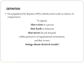 DEFINITION
      First popularized by Boyatzis (1982) with Research result on clusters of
         competencies:
                                       “A capacity
                                that exists in a person
                                that leads to behaviour
                              that meets the job demands
                     within parameters of organizational environment,
                                    and that, in turn
                           brings about desired results”




Dr. MG Jomon, XIMB
 