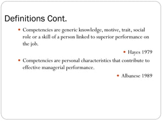 Definitions Cont.
    Competencies are generic knowledge, motive, trait, social
     role or a skill of a person linked to superior performance on
     the job.
                                                        Hayes 1979
    Competencies are personal characteristics that contribute to
     effective managerial performance.
                                                     Albanese 1989
 