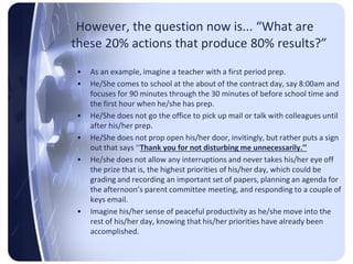 However, the question now is... “What are
these 20% actions that produce 80% results?”
 •   As an example, imagine a teacher with a first period prep.
 •   He/She comes to school at the about of the contract day, say 8:00am and
     focuses for 90 minutes through the 30 minutes of before school time and
     the first hour when he/she has prep.
 •   He/She does not go the office to pick up mail or talk with colleagues until
     after his/her prep.
 •   He/She does not prop open his/her door, invitingly, but rather puts a sign
     out that says ‘‘Thank you for not disturbing me unnecessarily.’’
 •   He/she does not allow any interruptions and never takes his/her eye off
     the prize that is, the highest priorities of his/her day, which could be
     grading and recording an important set of papers, planning an agenda for
     the afternoon’s parent committee meeting, and responding to a couple of
     keys email.
 •   Imagine his/her sense of peaceful productivity as he/she move into the
     rest of his/her day, knowing that his/her priorities have already been
     accomplished.
 