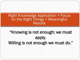 Right Knowledge Application + Focus
  on the Right Things = Meaningful
               Results

“Knowing is not enough; we must
                apply.
Willing is not enough we must do.”
 