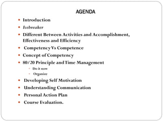AGENDA
 Introduction
 Icebreaker
 Different Between Activities and Accomplishment,
  Effectiveness and Efficiency
 Competency Vs Competence
 Concept of Competency
 80/20 Principle and Time Management
      Do it now
        Organize
 Developing Self Motivation
 Understanding Communication
 Personal Action Plan
 Course Evaluation.
 