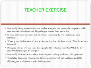 TEACHER EXERCISE


 Individually. Bring to mind a favourite teacher from your past to describe the person. Add a
   note about the most important things that you learned from him or her.
 In pairs. Share your memories and reflections, comparing the two teachers and your
   learning's.
 Whole group. Gather some of the adjectives used to describe these people. What do we learn
   from this?
 Pair again. Discuss why you chose these people. How effective were they? What did they
   model? What messages did they give.
 Individually. How do these teachers feature in your teaching, adult and child ego states?
 Concluding discussion. Focus on how those experiences with past teachers may still be
   affecting your professional practice in the present.
 