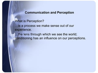 Communication and Perception

What is Perception?
…is a process we make sense out of our
experience.
…the lens through which we see the world;
conditioning has an influence on our perceptions.
 