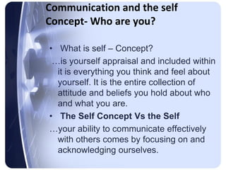 Communication and the self
Concept- Who are you?

• What is self – Concept?
 …is yourself appraisal and included within
  it is everything you think and feel about
  yourself. It is the entire collection of
  attitude and beliefs you hold about who
  and what you are.
• The Self Concept Vs the Self
…your ability to communicate effectively
  with others comes by focusing on and
  acknowledging ourselves.
 