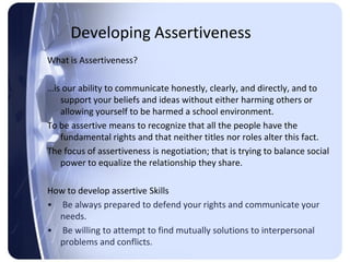 Developing Assertiveness
What is Assertiveness?

…is our ability to communicate honestly, clearly, and directly, and to
   support your beliefs and ideas without either harming others or
   allowing yourself to be harmed a school environment.
To be assertive means to recognize that all the people have the
   fundamental rights and that neither titles nor roles alter this fact.
The focus of assertiveness is negotiation; that is trying to balance social
   power to equalize the relationship they share.

How to develop assertive Skills
• Be always prepared to defend your rights and communicate your
  needs.
• Be willing to attempt to find mutually solutions to interpersonal
  problems and conflicts.
 