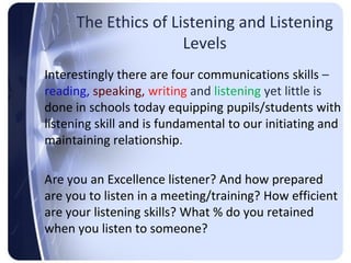 The Ethics of Listening and Listening
                      Levels
Interestingly there are four communications skills –
reading, speaking, writing and listening yet little is
done in schools today equipping pupils/students with
listening skill and is fundamental to our initiating and
maintaining relationship.

Are you an Excellence listener? And how prepared
are you to listen in a meeting/training? How efficient
are your listening skills? What % do you retained
when you listen to someone?
 