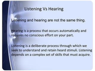 Listening Vs Hearing

Listening and hearing are not the same thing.

Hearing is a process that occurs automatically and
requires no conscious effort on your part.

Listening is a deliberate process through which we
seek to understand and retain heard stimuli. Listening
depends on a complex set of skills that must acquire.
 