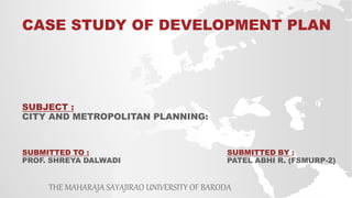 SUBJECT :
CITY AND METROPOLITAN PLANNING:
CASE STUDY OF DEVELOPMENT PLAN
THE MAHARAJA SAYAJIRAO UNIVERSITY OF BARODA
SUBMITTED BY :
PATEL ABHI R. (FSMURP-2)
SUBMITTED TO :
PROF. SHREYA DALWADI
 
