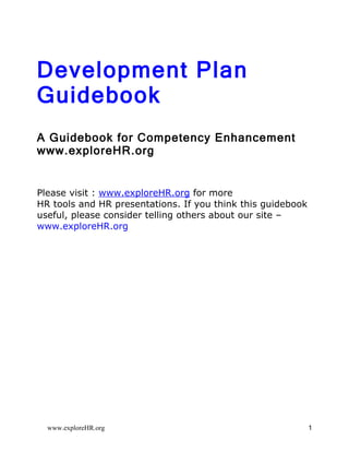 Development Plan
Guidebook
A Guidebook for Competency Enhancement
www.exploreHR.org


Please visit : www.exploreHR.org for more
HR tools and HR presentations. If you think this guidebook
useful, please consider telling others about our site –
www.exploreHR.org




  www.exploreHR.org                                          1
 