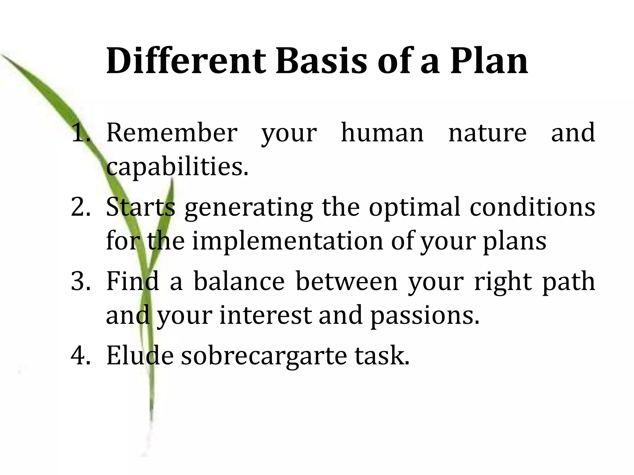 Different Basis of a Plan
1. Remember your human nature and
capabilities.
2. Starts generating the optimal conditions
for the implementation of your plans
3. Find a balance between your right path
and your interest and passions.
4. Elude sobrecargarte task.
 