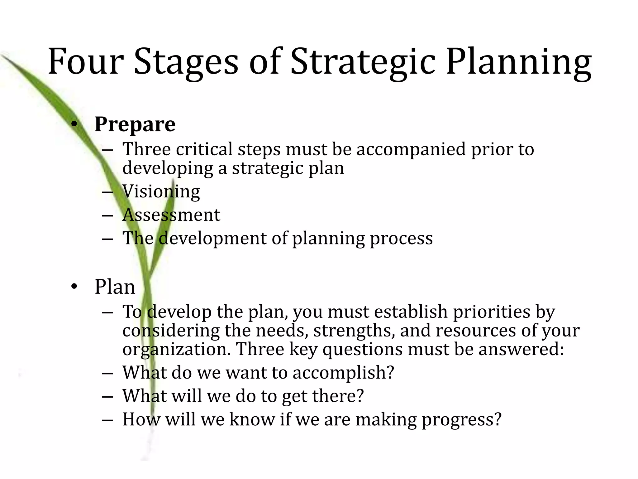 Four Stages of Strategic Planning
• Prepare
– Three critical steps must be accompanied prior to
developing a strategic plan
– Visioning
– Assessment
– The development of planning process
• Plan
– To develop the plan, you must establish priorities by
considering the needs, strengths, and resources of your
organization. Three key questions must be answered:
– What do we want to accomplish?
– What will we do to get there?
– How will we know if we are making progress?
 