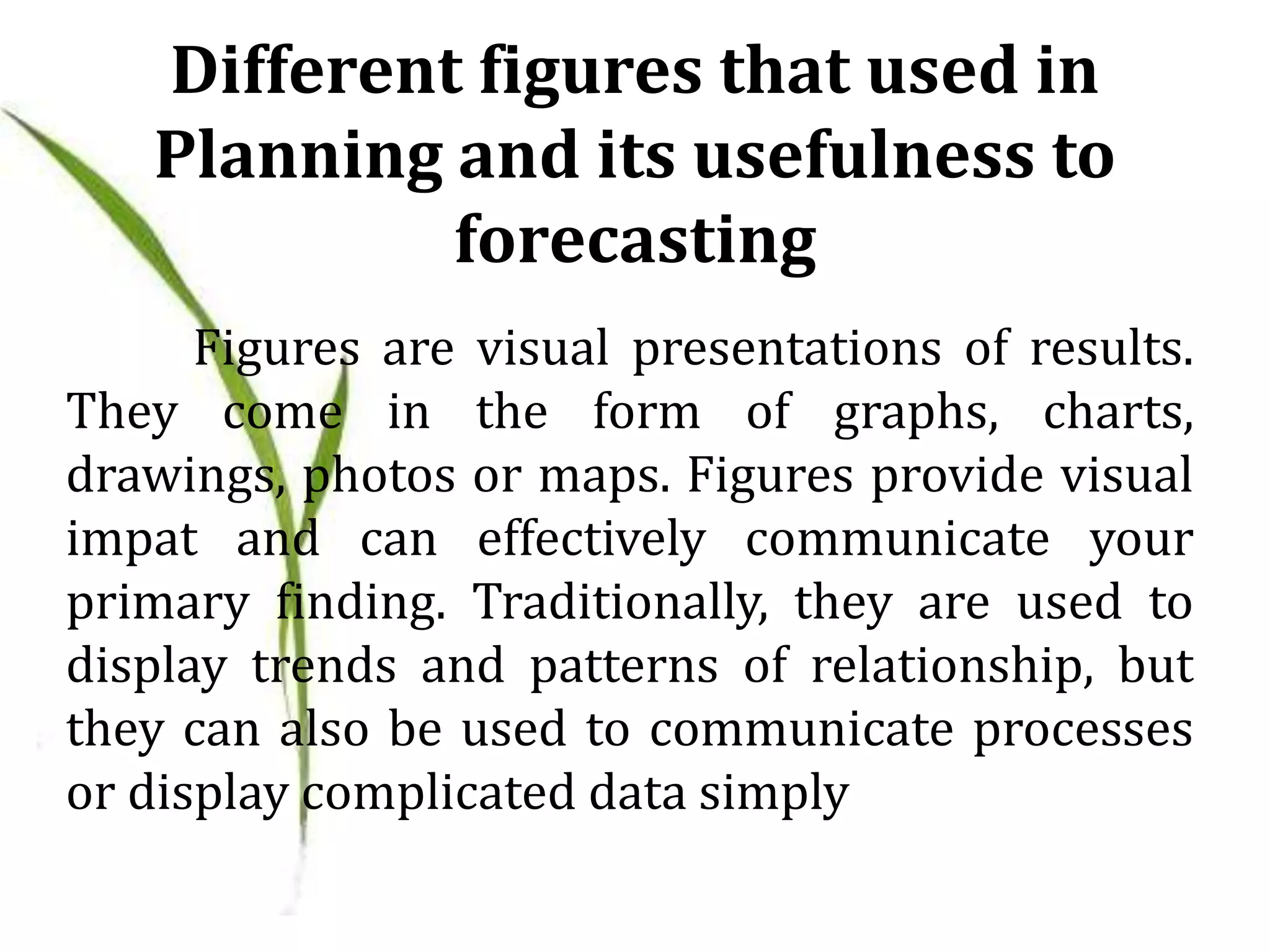 Different figures that used in
Planning and its usefulness to
forecasting
Figures are visual presentations of results.
They come in the form of graphs, charts,
drawings, photos or maps. Figures provide visual
impat and can effectively communicate your
primary finding. Traditionally, they are used to
display trends and patterns of relationship, but
they can also be used to communicate processes
or display complicated data simply
 