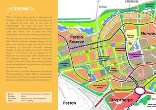 PeTerboroUgh

JMP is providing expert advice on highways and
drainage matters to the Church Commissioners
for England for three sites to the north of
Peterborough. The initial two sites are for
residential-led development totalling approximately
3,500 new homes; with a further site being
promoted for commercial business development.
The first site has received planning consent and
JMP recently produced detailed designs for the
spine road running through the site as well as
developing an approved site-wide drainage
strategy in order to address reserved matters in
phase 1. The second site is adjacent to the
alignment of a new bypass under construction by
the Highways Agency. JMP has undertaken
strategic assessment of this site including potential
access arrangements, trip generation and options
on additional land uses.
The third site is currently being taken through the
LDF core strategy process. JMP has assisted with
the promotion of this site through the evaluation of
its access, archaeological and flood risk impact.




  Client:        Church Commissioners for England
  Partner:       Atkins
  Location:      Peterborough, Cambridgeshire
  Date:          2009 - ongoing
 