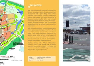 faiLsWorTh

                           JMP was commissioned to provide transport and
                           highway consultancy advice for a proposed food
                           development with a petrol filling station within
                           Failsworth District Centre, Oldham. The scheme
                           involved the upgrade of a priority junction to a
                           signalised junction together with a new link road
                           connecting Oldham Road and Ashton Road West,
                           allowing vehicular movement over the Rochdale
                           canal bridge, which at that time was only used by
                           pedestrians.
                           JMP produced a number of Transport Assessments
                           on the various access options and a Travel Plan to
                           support the planning application for each scheme
                           option. JMP has subsequently undertaken the
                           detailed design of the highway works for each of
                           the approved schemes, and JMP co-ordinated all
                           the sub-contractors for signals, street lighting,
                           highway drainage and bridge design work.
                           Working closely with Oldham Metropolitan
                           Borough Council, JMP obtained the necessary
                           approvals and Oldham Property Partnership will
                           enter into a Section 38/278 agreement with
                           Oldham MBC as part of the works.




                             Client:       Oldham Property Partnership
                             Location:     Manchester
Image courtesy of Atkins     Date:         2003 - 2009
 