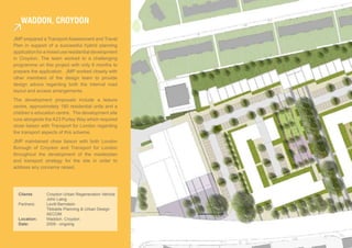 Waddon, croydon

JMP prepared a Transport Assessment and Travel
Plan in support of a successful hybrid planning
application for a mixed use residential development
in Croydon. The team worked to a challenging
programme on this project with only 6 months to
prepare the application. JMP worked closely with
other members of the design team to provide
design advice regarding both the internal road
layout and access arrangements.
The development proposals include a leisure
centre, approximately 180 residential units and a
children’s education centre. The development site
runs alongside the A23 Purley Way which required
close liaison with Transport for London regarding
the transport aspects of this scheme.
JMP maintained close liaison with both London
Borough of Croydon and Transport for London
throughout the development of the masterplan
and transport strategy for the site in order to
address any concerns raised.




  Clients:      Croydon Urban Regeneration Vehicle
                John Laing
  Partners:     Levitt Bernstein
                Tibbalds Planning & Urban Design
                AECOM
  Location:     Waddon, Croydon
  Date:         2009 - ongoing
 