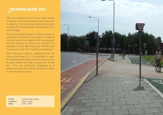 briTannia MUsic siTe

JMP was commissioned by Durkan New Homes
to prepare a transport assessment and travel plan
in support of this mixed-use development, which
includes 320 residential units, office space and a
retail frontage.
The site is located adjacent to Ilford Gyratory, a
critical part of the town’s road network. In order to
correctly assess the impacts of the development
and the proposal to realign and signalise the
existing bus stand, JMP prepared a VISSIM model
in accordance with TfL’s modelling requirements.
JMP undertook extensive negotiations with the
highway authorities (TfL, LB Redbridge) in order
to demonstrate the impact of the development and
to agree suitable servicing arrangements for the
site. This was particularly challenging as a
significant slope across the site limited the number
of vehicular access points.




  Client:        Durkan New Homes                       Streetscape Study & Detailed Design
  Location:      Ilford, Essex                          Client: London Borough of Southwark
  Date:          2007 - 2009                            Location: Borough, London
                                                        Date: 2009 - ongoing
 