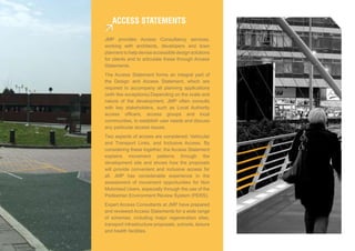 access sTaTeMenTs

JMP provides Access Consultancy services,
working with architects, developers and town
planners to help devise accessible design solutions
for clients and to articulate these through Access
Statements.
The Access Statement forms an integral part of
the Design and Access Statement, which are
required to accompany all planning applications
(with few exceptions).Depending on the scale and
nature of the development, JMP often consults
with key stakeholders, such as Local Authority
access officers, access groups and local
communities, to establish user needs and discuss
any particular access issues.
Two aspects of access are considered; Vehicular
and Transport Links, and Inclusive Access. By
considering these together, the Access Statement
explains movement patterns through the
development site and shows how the proposals
will provide convenient and inclusive access for
all. JMP has considerable experience in the
assessment of movement opportunities for Non
Motorised Users, especially through the use of the
Pedestrian Environment Review System (PERS).
Expert Access Consultants at JMP have prepared
and reviewed Access Statements for a wide range
of schemes, including major regeneration sites,
transport infrastructure proposals, schools, leisure
and health facilities.
 