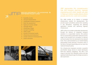 JMP appreciates the complementary
                                        role that transport planning, highway
development planning &                  engineering and urban design can play
infrastructure                          in helping to deliver quality places where
                                        people want to live, work and socialise.
Ê   feasibility studies
Ê   transport assessments               Our skills enable us to deliver a complete
Ê   sustainable transport solutions     infrastructure solution for developments. We
Ê   flood risk assessment               provide expert consultancy advice from assisting
Ê   highway & access design             in site allocations, supporting the planning
Ê   drainage design                     application process and delivering highway
Ê   streetscape design                  infrastructure.
Ê   transport modelling
                                        JMP’s ethos is to enable sustainable development
Ê   safety audits
                                        through the delivery of integrated transport
Ê   access & movement audits
                                        solutions in a responsible manner. We achieve
Ê   influencing travel behaviour
                                        this by incorporating sustainable methods at every
Ê   smarter choices & travel planning
                                        stage of the process from conception to delivery
Ê   expert witnesses
                                        and at all scales from the individual to the national
                                        level. This is demonstrated by our market-leading
                                        personalised travel planning; innovative work in
                                        the field of transport psychology and our input into
                                        national transport policy.
                                        Our infrastructure engineers provide a powerful
                                        and flexible design service to assist developers
                                        fulfil their statutory obligations. We offer a full
                                        range of services from feasibility advice and site
                                        appraisal extending through the design process to
                                        site supervision.
 