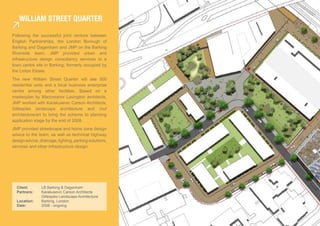 public realm will play a critical role
in the success of the William Street
Quarter development. This is described
     WiLLiaM sTreeT QUarTer
in the preceeding chapters. The following
chapters descibe the Phase 1 Planning
Application.
Following the successful joint venture between
English Partnerships, the London Borough of
Barking and Dagenham and JMP on the Barking
Riverside team, JMP provided urban and
infrastructure design consultancy services to a
town centre site in Barking, formerly occupied by
the Linton Estate.
The new William Street Quarter will see 500
residential units and a local business enterprise
centre among other facilities. Based on a
masterplan by Maccreanor Lavington architects,
JMP worked with Karakusevic Carson Architects,
Gillespies landscape architecture and muf
architecture/art to bring the scheme to planning
application stage by the end of 2008.
JMP provided streetscape and home zone design
advice to the team, as well as technical highway
design advice, drainage, lighting, parking solutions,
services and other infrastructure design.




  Client:       LB Barking & Dagenham
  Partners:     Karakusevic Carson Architects
                Gillespies Landscape Architecture
  Location:     Barking, London
  Date:         2008 - ongoing
 