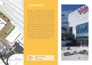 The rock, bUry

                                    Following a previously successful planning
                                    application for this site in Bury town centre, JMP
                                    was commissioned by Thornfield Properties to
                                    undertake a revised mixed-use development on
                                    the same site. The £350 million scheme proposals
                                    include 1.6 million square foot of retail, leisure,
                                    food and drink, a medical centre and car parking.
                                    In highway terms, the major difference between
                                    the proposed scheme and the previous scheme,
                                    which had planning approval, is the closure of The
                                    Rock to through traffic and the construction of a
                                    major new link road along the eastern edge
                                    boundary of the site. The Transport Assessment
                                    for the scheme investigated the design of a new
                                    link road set along the eastern boundary of the
                                    development, the redesign of existing junctions
                                    and the design of a new retail park access.




                                      Clients:    Thornfield Properties
                                      Location:   Bury
                Image courtesy of     Date:       2002 - ongoing
Gillespies Landscape Architecture
 