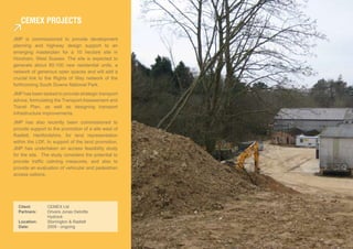 ceMeX ProjecTs

JMP is commissioned to provide development
planning and highway design support to an
emerging masterplan for a 10 hectare site in
Horsham, West Sussex. The site is expected to
generate about 80-100 new residential units, a
network of generous open spaces and will add a
crucial link to the Rights of Way network of the
forthcoming South Downs National Park.
JMP has been tasked to provide strategic transport
advice, formulating the Transport Assessment and
Travel Plan, as well as designing transport
infrastructure improvements.
JMP has also recently been commissioned to
provide support to the promotion of a site west of
Radlett, Hertfordshire, for land representation
within the LDF. In support of the land promotion,
JMP has undertaken an access feasibility study
for the site. The study considers the potential to
provide traffic calming measures, and also to
provide an evaluation of vehicular and pedestrian
access options.




  Client:       CEMEX Ltd
  Partners:     Drivers Jonas Deloitte
                Hydrock
  Location:     Storrington & Radlett
  Date:         2009 - ongoing
 