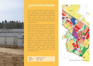 MiLTon keynes eXPansion

The 372 hectare Western Expansion Area of
Milton Keynes was the largest development
commission JMP had undertaken for JJ Gallagher
and will eventually support approximately 6,550
homes, some office, light industrial and
warehousing use, secondary and primary schools
and a local centre on a greenfield site to the west
of Milton Keynes.
JMP was responsible for the detailed infrastructure
design and technical submissions, including the
entire length of the main city street (approximate
length 3 km), along with some 5 km of secondary
roads and all footpaths/cycleways (Redways),
numerous junction improvements and liaison with
other design team members. In addition, we
developed a surface and foul water drainage
strategy and completed the detailed design,
reviewing the Transport Assessment produced by
others, negotiated public transport provision and
assisted in production of a movement and road
hierarchy design code that formed the basis of the
infrastructure design. The detail design
encompassed off-site highway work and on-site
infrastructure design.




  Client:       Redlawn Land Ltd.
  Location:     Milton Keynes
  Date:         2007 - 2008                           Image courtesy of the Milton Keynes Partnership
 