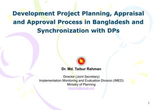 1
Development Project Planning, Appraisal
and Approval Process in Bangladesh and
Synchronization with DPs
Dr. Md. Taibur Rahman
Director (Joint Secretary)
Implementation Monitoring and Evaluation Division (IMED)
Ministry of Planning
trsumon@gmail.com
 