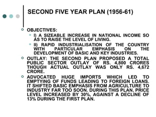 SECOND FIVE YEAR PLAN (1956-61)
 OBJECTIVES:
 I) A SIZEABLE INCREASE IN NATIONAL INCOME SO
AS TO RAISE THE LEVEL OF LIVING.
 II) RAPID INDUSTRIALISATION OF THE COUNTRY
WITH PARTICULAR EMPHASIS ON THE
DEVELOPMENT OF BASIC AND KEY INDUSTRIES.
 OUTLAY: THE SECOND PLAN PROPOSED A TOTAL
PUBLIC SECTOR OUTLAY OF RS. 4,800 CRORES
THOUGH ACTUAL OUTLAY WAS ONLY RS. 4,672
CRORE.
 ADVOCATED HUGE IMPORTS WHICH LED TO
EMPTYING OF FUNDS LEADING TO FOREIGN LOANS.
IT SHIFTED BASIC EMPHASIS FROM AGRICULTURE TO
INDUSTRY FAR TOO SOON. DURING THIS PLAN, PRICE
LEVEL INCREASED BY 30%, AGAINST A DECLINE OF
13% DURING THE FIRST PLAN.
 