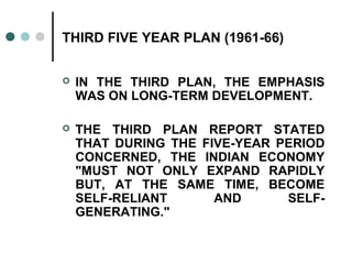 THIRD FIVE YEAR PLAN (1961-66)
 IN THE THIRD PLAN, THE EMPHASIS
WAS ON LONG-TERM DEVELOPMENT.
 THE THIRD PLAN REPORT STATED
THAT DURING THE FIVE-YEAR PERIOD
CONCERNED, THE INDIAN ECONOMY
"MUST NOT ONLY EXPAND RAPIDLY
BUT, AT THE SAME TIME, BECOME
SELF-RELIANT AND SELF-
GENERATING."
 