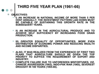 THIRD FIVE YEAR PLAN (1961-66)
 OBJECTIVES:
 I) AN INCREASE IN NATIONAL INCOME OF MORE THAN 5 PER
CENT ANNUALLY. THE INVESTMENT PATTERN LAID DOWN MUST
BE CAPABLE OF SUSTAINING THIS GROWTH RATE IN THE
SUBSEQUENT YEARS.
 II) AN INCREASE IN THE AGRICULTURAL PRODUCE AND TO
ACHIEVE SELF SUFFICIENCY BY INCREASING FOOD GRAIN
PRODUCTION.
 III) GREATER EQUALITY OF OPPORTUNITIES, MORE EVEN
DISTRIBUTION OF ECONOMIC POWER AND REDUCING WEALTH
AND INCOME DISPARITIES.
 ALSO, IT WAS REALIZED FROM THE EXPERIENCE OF FIRST TWO
PLANS THAT AGRICULTURE SHOULD BE GIVEN THE TOP
PRIORITY TO SUFFICE THE REQUIREMENT OF EXPORT AND
INDUSTRY.
 COMPLETE FAILURE DUE TO UNFORESEEN MISFORTUNES, VIZ.
CHINESE AGGRESSION (1962), INDO-PAK WAR (1965), SEVEREST
DROUGHT IN 100 YEARS (1965-66).
 