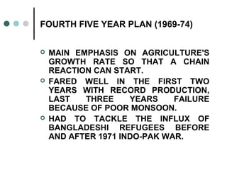 FOURTH FIVE YEAR PLAN (1969-74)
 MAIN EMPHASIS ON AGRICULTURE'S
GROWTH RATE SO THAT A CHAIN
REACTION CAN START.
 FARED WELL IN THE FIRST TWO
YEARS WITH RECORD PRODUCTION,
LAST THREE YEARS FAILURE
BECAUSE OF POOR MONSOON.
 HAD TO TACKLE THE INFLUX OF
BANGLADESHI REFUGEES BEFORE
AND AFTER 1971 INDO-PAK WAR.
 