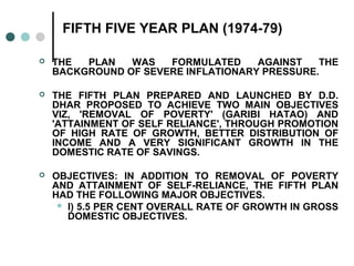 FIFTH FIVE YEAR PLAN (1974-79)
 THE PLAN WAS FORMULATED AGAINST THE
BACKGROUND OF SEVERE INFLATIONARY PRESSURE.
 THE FIFTH PLAN PREPARED AND LAUNCHED BY D.D.
DHAR PROPOSED TO ACHIEVE TWO MAIN OBJECTIVES
VIZ, 'REMOVAL OF POVERTY' (GARIBI HATAO) AND
'ATTAINMENT OF SELF RELIANCE', THROUGH PROMOTION
OF HIGH RATE OF GROWTH, BETTER DISTRIBUTION OF
INCOME AND A VERY SIGNIFICANT GROWTH IN THE
DOMESTIC RATE OF SAVINGS.
 OBJECTIVES: IN ADDITION TO REMOVAL OF POVERTY
AND ATTAINMENT OF SELF-RELIANCE, THE FIFTH PLAN
HAD THE FOLLOWING MAJOR OBJECTIVES.
 I) 5.5 PER CENT OVERALL RATE OF GROWTH IN GROSS
DOMESTIC OBJECTIVES.
 