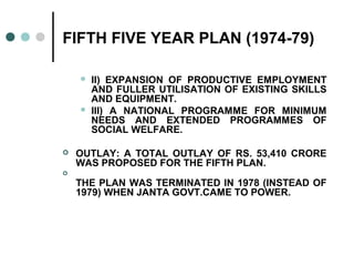 FIFTH FIVE YEAR PLAN (1974-79)
 II) EXPANSION OF PRODUCTIVE EMPLOYMENT
AND FULLER UTILISATION OF EXISTING SKILLS
AND EQUIPMENT.
 III) A NATIONAL PROGRAMME FOR MINIMUM
NEEDS AND EXTENDED PROGRAMMES OF
SOCIAL WELFARE.
 OUTLAY: A TOTAL OUTLAY OF RS. 53,410 CRORE
WAS PROPOSED FOR THE FIFTH PLAN.

THE PLAN WAS TERMINATED IN 1978 (INSTEAD OF
1979) WHEN JANTA GOVT.CAME TO POWER.
 